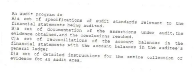 An audit program is
A)a set of specifications of audit standards relevant to the financial statements being audited.
B)a set of documentation of the assertions under audit,the evidence obtained,and the conclusions reached.
C)a set of reconciliations of the account balances in the financial statements with the account balances in the auditee's general ledger
D)a set of detailed instructions for the entire collection of evidence for an audit area.