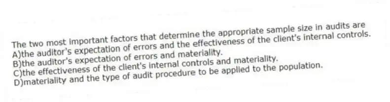 The two most important factors that determine the appropriate sample size in audits are
A)the auditor's expectation of errors and the effectiveness of the client's internal controls.
B)the auditor's expectation of errors and materiality.
C)the effectiveness of the client's internal controls and materiality.
D)materiality and the type of audit procedure to be applied to the population.