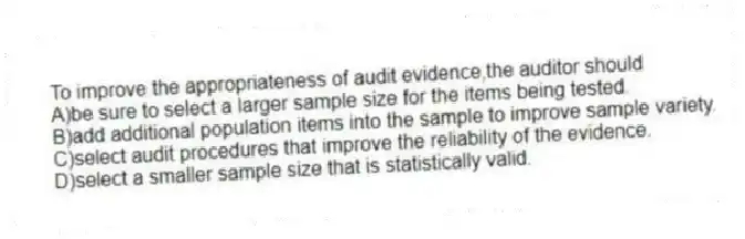 To improve the appropriateness of audit evidence,the auditor should
A)be sure to select a larger sample size for the items being tested.
B)add additional population items into the sample to improve sample variety.
C)select audit procedures that improve the reliability of the evidence.
D)select a smaller sample size that is statistically valid.