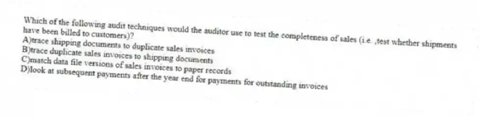 Which of the following audit techniques would the auditor use to test the completeness of sales (i.e. ,test whether shipments have been billed to customers)?
A)trace shipping documents to duplicate sales invoices
B)trace duplicate sales invoices to shipping documents
C)match data file versions of sales invoices to paper records
D)look at subsequent payments after the year end for payments for outstanding invoices