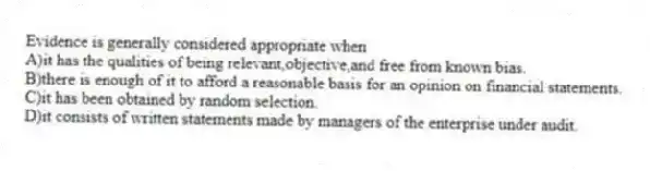 Evidence is generally considered appropriate when
A)it has the qualities of being relevant,objective,and free from known bias.
B)there is enough of it to afford a reasonable basis for an opinion on financial statements.
C)it has been obtained by random selection.
D)it consists of written statements made by managers of the enterprise under audit.