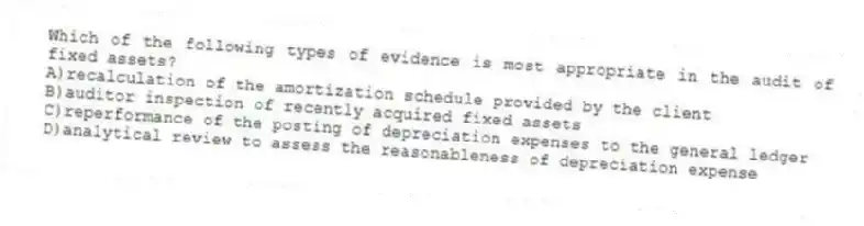 Which of the following types of evidence is most appropriate in the audit of fixed assets?
A)recalculation of the amortization schedule provided by the client
B)auditor inspection of recently acquired fixed assets
C)reperformance of the posting of depreciation expenses to the general ledger
D)analytical review to assess the reasonableness of depreciation expense