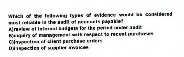 Which of the following types of evidence would be considered most reliable in the audit of accounts payable?
A)review of internal budgets for the period under audit
B)inquiry of management with respect to recent purchases
C)inspection of client purchase orders
D)inspection of supplier invoices