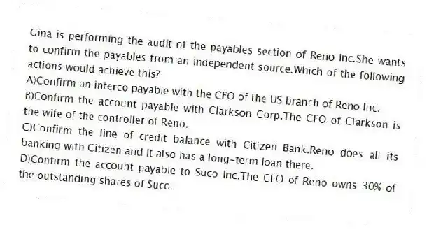 Gina is performing the audit of the payables section of Reno Inc.She wants to confirm the payables from an independent source.Which of the following actions would achieve this?
A)Confirm an interco payable with the CEO of the US branch of Reno Inc.
B)Confirm the account payable with Clarkson Corp.The CFO of Clarkson is the wife of the controller of Reno.
C)Confirm the line of credit balance with Citizen Bank.Reno does all its banking with Citizen and it also has a long-term loan there.
D)Confirm the account payable to Suco Inc.The CEO of Reno owns 30% of the outstanding shares of Suco.