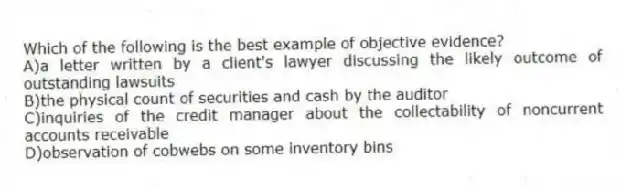 Which of the following is the best example of objective evidence?
A)a letter written by a client's lawyer discussing the likely outcome of outstanding lawsuits
B)the physical count of securities and cash by the auditor
C)inquiries of the credit manager about the collectability of noncurrent accounts receivable
D)observation of cobwebs on some inventory bins
