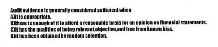 Audit evidence is generally considered sufficient when
A)it is appropriate.
B)there is enough of it to afford a reasonable basis for an opinion on financial statements.
C)it has the qualities of being relevant,objective,and free from known bias.
D)it has been obtained by random selection.