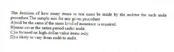 The decision of how many items to test must be made by the auditor for each audit procedure.The sample size for any given procedure
A)will be the same if the same level of assurance is required.
B)must cover the entire period under audit.
C)is focused on high-dollar-value items only.
D)is likely to vary from audit to audit.