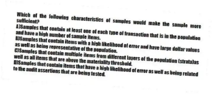 Which of the following characteristics of samples would make the sample more sufficient?
A)Samples that contain at least one of each type of transaction that is in the population and have a high number of sample items.
B)Samples that contain items with a high likelihood of error and have large dollar values as well as being representative of the population.
C)Samples that contain multiple items from different layers of the population (strata)as well as all items that are above the materiality threshold.
D)Samples that contain items that have a high likelihood of error as well as being related to the audit assertions that are being tested.