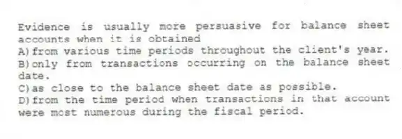 Evidence is usually more persuasive for balance sheet accounts when it is obtained
A)from various time periods throughout the client's year.
B)only from transactions occurring on the balance sheet date.
C)as close to the balance sheet date as possible.
D)from the time period when transactions in that account were most numerous during the fiscal period.