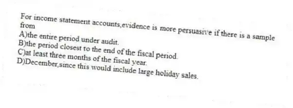 For income statement accounts,evidence is more persuasive if there is a sample from
A)the entire period under audit.
B)the period closest to the end of the fiscal period.
C)at least three months of the fiscal year.
D)December,since this would include large holiday sales.