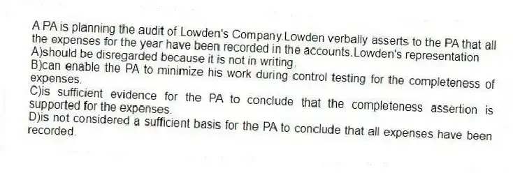 A PA is planning the audit of Lowden's Company.Lowden verbally asserts to the PA that all the expenses for the year have been recorded in the accounts.Lowden's representation
A)should be disregarded because it is not in writing.
B)can enable the PA to minimize his work during control testing for the completeness of expenses.
C)is sufficient evidence for the PA to conclude that the completeness assertion is supported for the expenses.
D)is not considered a sufficient basis for the PA to conclude that all expenses have been recorded.