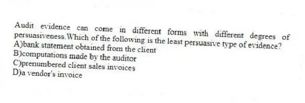Audit evidence can come in different forms with different degrees of persuasiveness.Which of the following is the least persuasive type of evidence?
A)bank statement obtained from the client
B)computations made by the auditor
C)prenumbered client sales invoices
D)a vendor's invoice