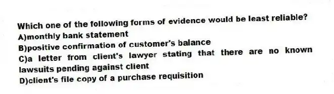 Which one of the following forms of evidence would be least reliable?
A)monthly bank statement
B)positive confirmation of customer's balance
C)a letter from client's lawyer stating that there are no known lawsuits pending against client
D)client's file copy of a purchase requisition