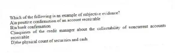 Which of the following is an example of subjective evidence?
A)a positive confirmation of an account receivable
B)a bank confirmation
C)inquiries of the credit manager about the collectability of noncurrent accounts receivable
D)the physical count of securities and cash