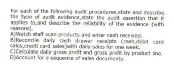 For each of the following audit procedures,state and describe the type of audit evidence,state the audit assertion that it applies to,and describe the reliability of the evidence (with reasons).
A)Watch staff scan products and enter cash received.
B)Reconcile daily cash drawer receipts (cash,debit card sales,credit card sales)with daily sales for one week.
C)Calculate daily gross profit and gross profit by product line.
D)Account for a sequence of sales documents.