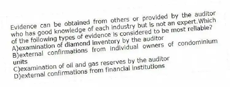 Evidence can be obtained from others or provided by the auditor who has good knowledge of each industry but is not an expert.Which of the following types of evidence is considered to be most reliable?
A)examination of diamond inventory by the auditor
B)external confirmations from individual owners of condominium units
C)examination of oil and gas reserves by the auditor
D)external confirmations from financial institutions