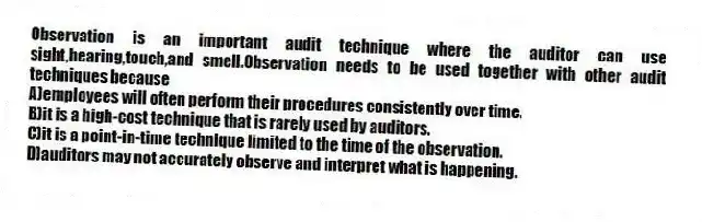 Observation is an important audit technique where the auditor can use sight,hearing,touch,and smell.Observation needs to be used together with other audit techniques because
A)employees will often perform their procedures consistently over time.
B)it is a high-cost technique that is rarely used by auditors.
C)it is a point-in-time technique limited to the time of the observation.
D)auditors may not accurately observe and interpret what is happening.