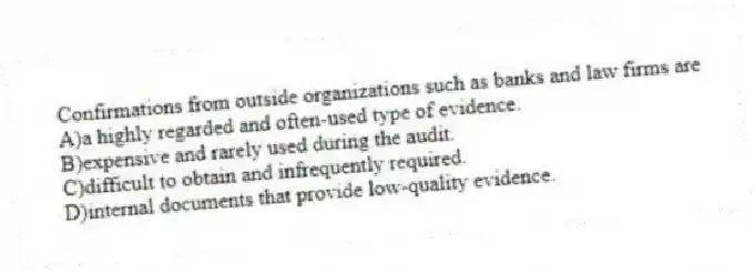 Confirmations from outside organizations such as banks and law firms are
A)a highly regarded and often-used type of evidence.
B)expensive and rarely used during the audit.
C)difficult to obtain and infrequently required.
D)internal documents that provide low-quality evidence.