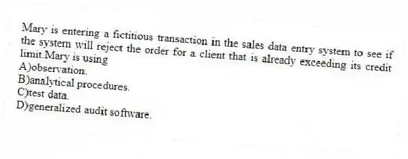 Mary is entering a fictitious transaction in the sales data entry system to see if the system will reject the order for a client that is already exceeding its credit limit.Mary is using
A)observation.
B)analytical procedures.
C)test data.
D)generalized audit software.