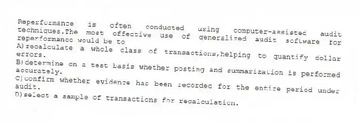 Reperformance is often conducted using computer-assisted audit techniques.The most effective use of generalized audit software for reperformance would be to
A)recalculate a whole class of transactions,helping to quantify dollar errors.
B)determine on a test basis whether posting and summarization is performed accurately.
C)confirm whether evidence has been recorded for the entire period under audit.
D)select a sample of transactions for recalculation.