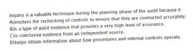 Inquiry is a valuable technique during the planning phase of the audit because it
A)involves the rechecking of controls to ensure that they are conducted accurately.
B)is a type of audit evidence that provides a very high level of assurance.
C)is conclusive evidence from an independent source.
D)helps obtain information about how procedures and internal controls operate.