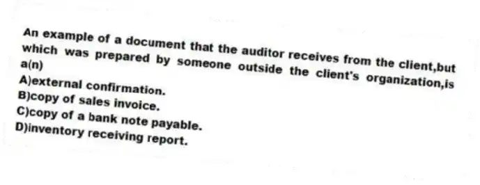 An example of a document that the auditor receives from the client,but which was prepared by someone outside the client's organization,is a(n)
A)external confirmation.
B)copy of sales invoice.
C)copy of a bank note payable.
D)inventory receiving report.