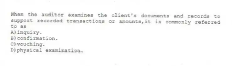 When the auditor examines the client's documents and records to support recorded transactions or amounts,it is commonly referred to as
A)inquiry.
B)confirmation.
C)vouching.
D)physical examination.
