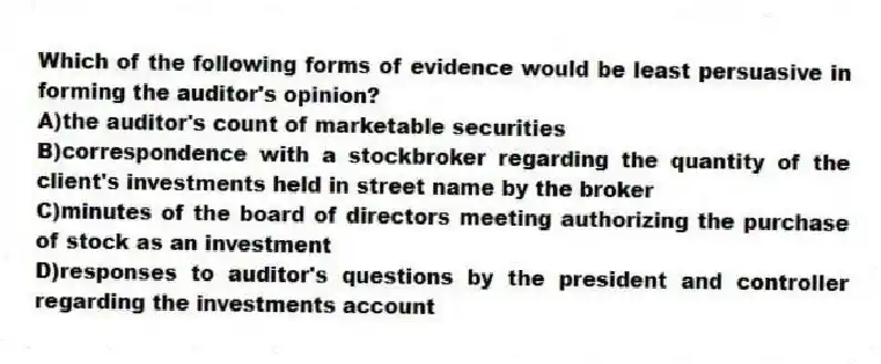 Which of the following forms of evidence would be least persuasive in forming the auditor's opinion?
A)the auditor's count of marketable securities
B)correspondence with a stockbroker regarding the quantity of the client's investments held in street name by the broker
C)minutes of the board of directors meeting authorizing the purchase of stock as an investment
D)responses to auditor's questions by the president and controller regarding the investments account