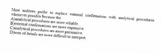 Most auditors prefer to replace external confirmation with analytical procedures whenever possible because the
A)analytical procedures are more reliable.
B)external confirmations are more expensive.
C)analytical procedures are more persuasive.
D)tests of details are more difficult to interpret.