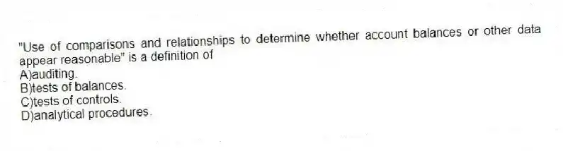 "Use of comparisons and relationships to determine whether account balances or other data appear reasonable" is a definition of
A)auditing.
B)tests of balances.
C)tests of controls.
D)analytical procedures.