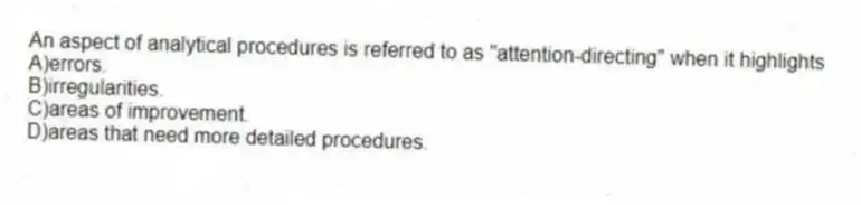 An aspect of analytical procedures is referred to as "attention-directing" when it highlights
A)errors.
B)irregularities.
C)areas of improvement.
D)areas that need more detailed procedures.