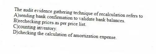 The audit evidence gathering technique of recalculation refers to
A)sending bank confirmation to validate bank balances.
B)rechecking prices as per price list.
C)counting inventory.
D)checking the calculation of amortization expense.