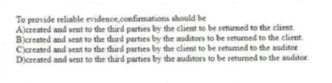 To provide reliable evidence,confirmations should be
A)created and sent to the third parties by the client to be returned to the client.
B)created and sent to the third parties by the auditors to be returned to the client.
C)created and sent to the third parties by the client to be returned to the auditor.
D)created and sent to the third parties by the auditors to be returned to the auditor.