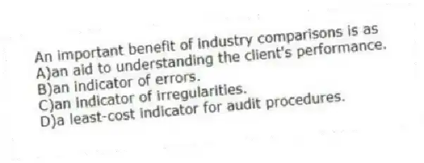 An important benefit of industry comparisons is as
A)an aid to understanding the client's performance.
B)an indicator of errors.
C)an indicator of irregularities.
D)a least-cost indicator for audit procedures.