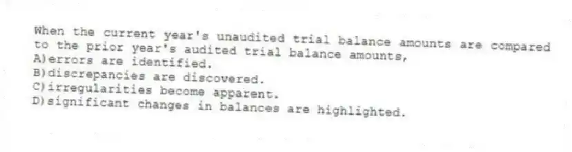 When the current year's unaudited trial balance amounts are compared to the prior year's audited trial balance amounts,
A)errors are identified.
B)discrepancies are discovered.
C)irregularities become apparent.
D)significant changes in balances are highlighted.