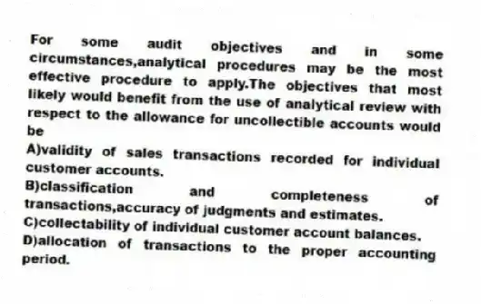 For some audit objectives and in some circumstances,analytical procedures may be the most effective procedure to apply.The objectives that most likely would benefit from the use of analytical review with respect to the allowance for uncollectible accounts would be
A)validity of sales transactions recorded for individual customer accounts.
B)classification and completeness of transactions,accuracy of judgments and estimates.
C)collectability of individual customer account balances.
D)allocation of transactions to the proper accounting period.