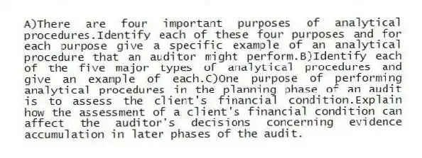 A)There are four important purposes of analytical procedures.Identify each of these four purposes and for each purpose give a specific example of an analytical procedure that an auditor might perform.B)Identify each of the five major types of analytical procedures and give an example of each.C)One purpose of performing analytical procedures in the planning phase of an audit is to assess the client's financial condition.Explain how the assessment of a client's financial condition can affect the auditor's decisions concerning evidence accumulation in later phases of the audit.