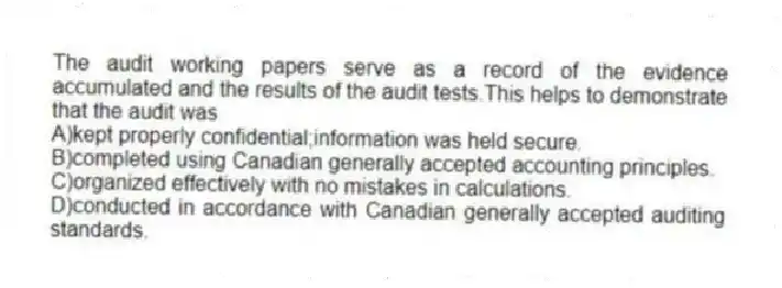 The audit working papers serve as a record of the evidence accumulated and the results of the audit tests.This helps to demonstrate that the audit was
A)kept properly confidential;information was held secure.
B)completed using Canadian generally accepted accounting principles.
C)organized effectively with no mistakes in calculations.
D)conducted in accordance with Canadian generally accepted auditing standards.