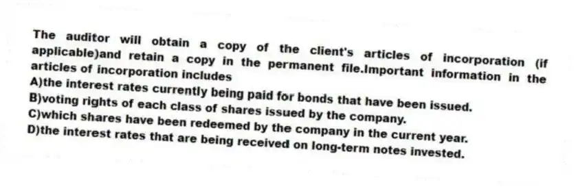 The auditor will obtain a copy of the client's articles of incorporation (if applicable)and retain a copy in the permanent file.Important information in the articles of incorporation includes
A)the interest rates currently being paid for bonds that have been issued.
B)voting rights of each class of shares issued by the company.
C)which shares have been redeemed by the company in the current year.
D)the interest rates that are being received on long-term notes invested.