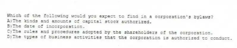 Which of the following would you expect to find in a corporation's bylaws?
A)The kinds and amounts of capital stock authorized.
B)The date of incorporation.
C)The rules and procedures adopted by the shareholders of the corporation.
D)The types of business activities that the corporation is authorized to conduct.