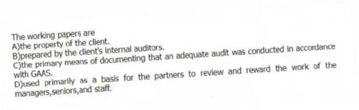 The working papers are
A)the property of the client.
B)prepared by the client's internal auditors.
C)the primary means of documenting that an adequate audit was conducted in accordance with GAAS.
D)used primarily as a basis for the partners to review and reward the work of the managers,seniors,and staff.
