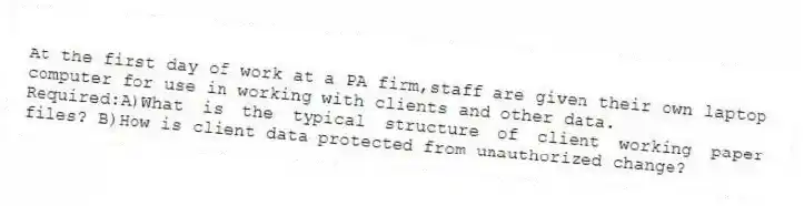 At the first day of work at a PA firm,staff are given their own laptop computer for use in working with clients and other data.
Required:A)What is the typical structure of client working paper files? B)How is client data protected from unauthorized change?