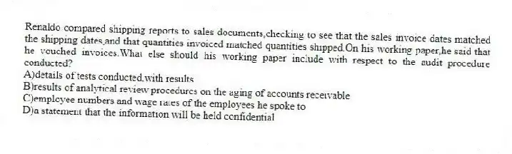 Renaldo compared shipping reports to sales documents,checking to see that the sales invoice dates matched the shipping dates,and that quantities invoiced matched quantities shipped.On his working paper,he said that he vouched invoices.What else should his working paper include with respect to the audit procedure conducted?
A)details of tests conducted,with results
B)results of analytical review procedures on the aging of accounts receivable
C)employee numbers and wage rates of the employees he spoke to
D)a statement that the information will be held confidential