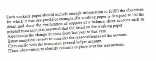 Each working paper should include enough information to fulfill the objectives for which it was designed.For example,if a working paper is designed to list the detail and show the verification of support of a balance sheet account such as prepaid insurance,it is essential that the detail on the working paper
A)reconcile the change in costs from last year to this year.
B)use analytical review to consider the reasonableness of the account.
C)reconcile with the associated general ledger account.
D)use observation to identify controls in place over the transactions.