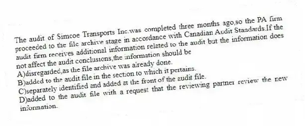 The audit of Simcoe Transports Inc.was completed three months ago,so the PA firm proceeded to the file archive stage in accordance with Canadian Audit Standards.If the audit firm receives additional information related to the audit but the information does not affect the audit conclusions,the information should be
A)disregarded,as the file archive was already done.
B)added to the audit file in the section to which it pertains.
C)separately identified and added at the front of the audit file.
D)added to the audit file with a request that the reviewing partner review the new information.