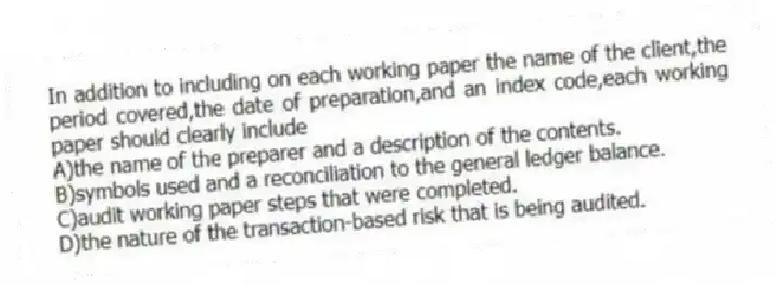 In addition to including on each working paper the name of the client,the period covered,the date of preparation,and an index code,each working paper should clearly include
A)the name of the preparer and a description of the contents.
B)symbols used and a reconciliation to the general ledger balance.
C)audit working paper steps that were completed.
D)the nature of the transaction-based risk that is being audited.