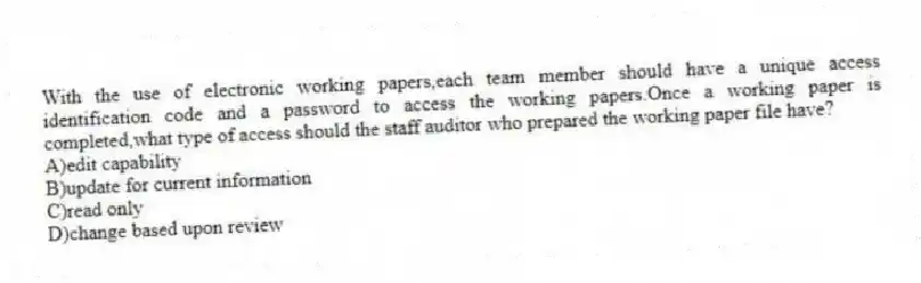 With the use of electronic working papers,each team member should have a unique access identification code and a password to access the working papers.Once a working paper is completed,what type of access should the staff auditor who prepared the working paper file have?
A)edit capability
B)update for current information
C)read only
D)change based upon review