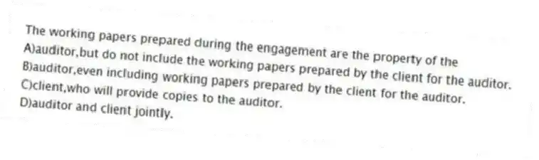 The working papers prepared during the engagement are the property of the
A)auditor,but do not include the working papers prepared by the client for the auditor.
B)auditor,even including working papers prepared by the client for the auditor.
C)client,who will provide copies to the auditor.
D)auditor and client jointly.