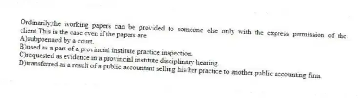 Ordinarily,the working papers can be provided to someone else only with the express permission of the client.This is the case even if the papers are
A)subpoenaed by a court.
B)used as a part of a provincial institute practice inspection.
C)requested as evidence in a provincial institute disciplinary hearing.
D)transferred as a result of a public accountant selling his/her practice to another public accounting firm.