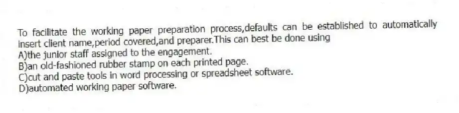 To facilitate the working paper preparation process,defaults can be established to automatically insert client name,period covered,and preparer.This can best be done using
A)the junior staff assigned to the engagement.
B)an old-fashioned rubber stamp on each printed page.
C)cut and paste tools in word processing or spreadsheet software.
D)automated working paper software.